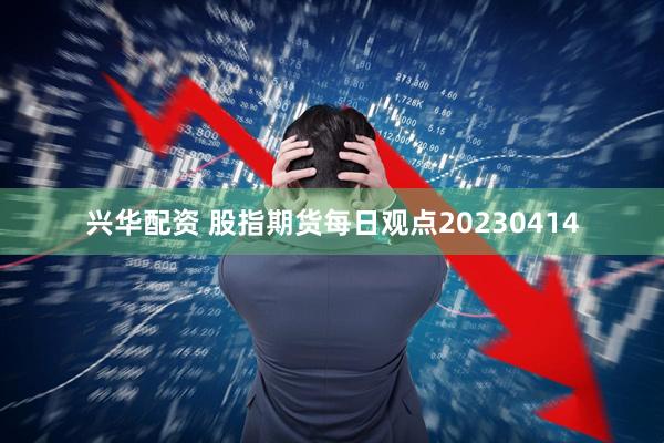 兴华配资 股指期货每日观点20230414