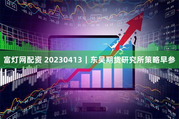 富灯网配资 20230413｜东吴期货研究所策略早参