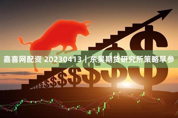 嘉喜网配资 20230413｜东吴期货研究所策略早参
