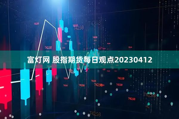富灯网 股指期货每日观点20230412