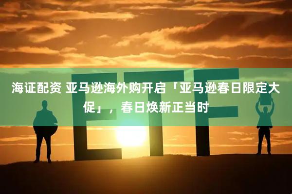 海证配资 亚马逊海外购开启「亚马逊春日限定大促」，春日焕新正当时