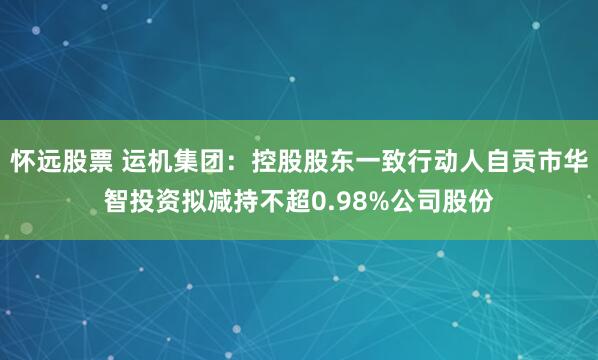 怀远股票 运机集团：控股股东一致行动人自贡市华智投资拟减持不超0.98%公司股份