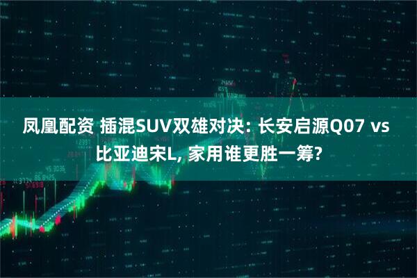 凤凰配资 插混SUV双雄对决: 长安启源Q07 vs 比亚迪宋L, 家用谁更胜一筹?