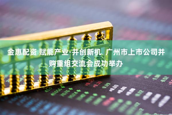 金惠配资 赋能产业·并创新机  广州市上市公司并购重组交流会成功举办