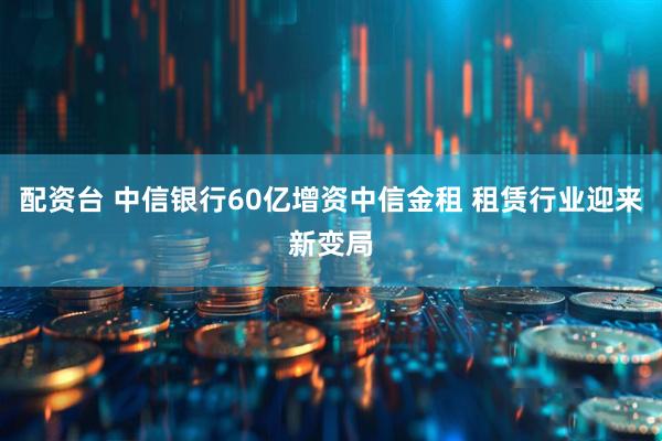 配资台 中信银行60亿增资中信金租 租赁行业迎来新变局