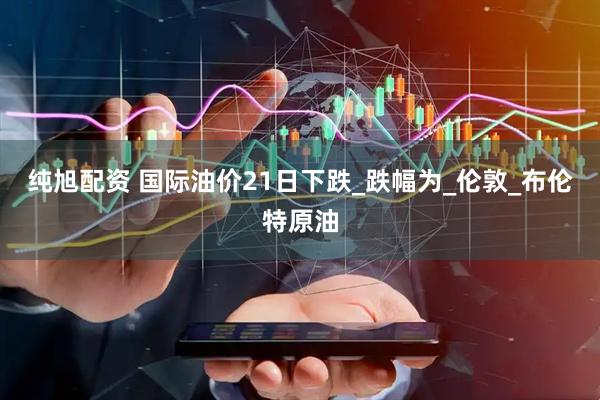 纯旭配资 国际油价21日下跌_跌幅为_伦敦_布伦特原油