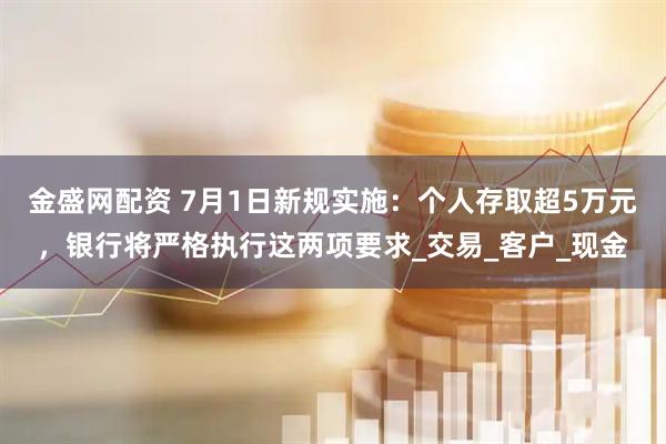 金盛网配资 7月1日新规实施：个人存取超5万元，银行将严格执行这两项要求_交易_客户_现金