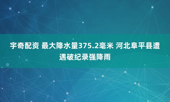 宇奇配资 最大降水量375.2毫米 河北阜平县遭遇破纪录强降雨