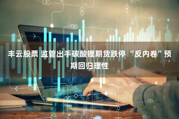 丰云股票 监管出手碳酸锂期货跌停 “反内卷”预期回归理性