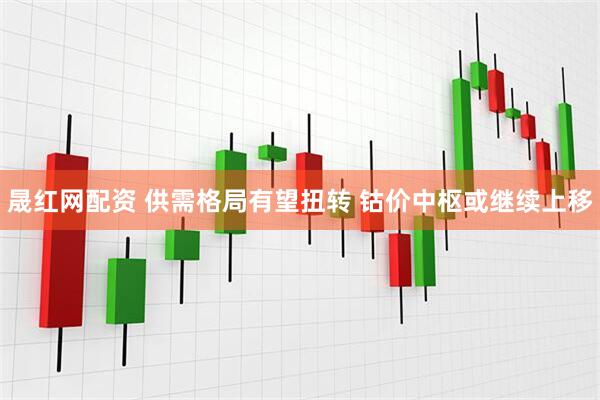 晟红网配资 供需格局有望扭转 钴价中枢或继续上移