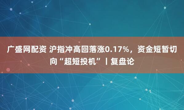 广盛网配资 沪指冲高回落涨0.17%，资金短暂切向“超短投机”丨复盘论