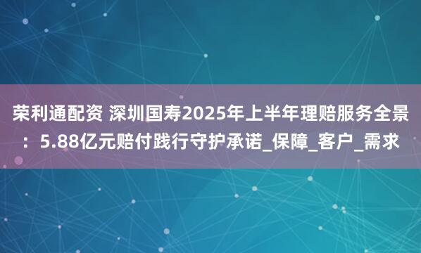 荣利通配资 深圳国寿2025年上半年理赔服务全景：5.88亿元赔付践行守护承诺_保障_客户_需求