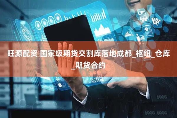 旺源配资 国家级期货交割库落地成都_枢纽_仓库_期货合约