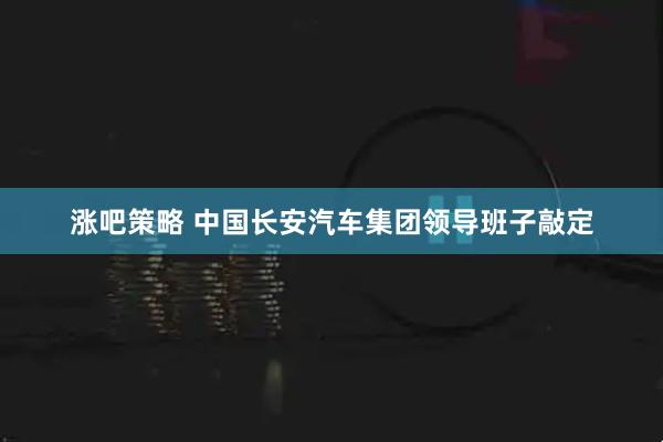 涨吧策略 中国长安汽车集团领导班子敲定