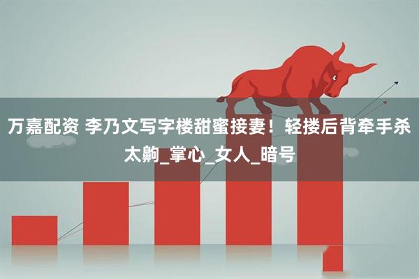 万嘉配资 李乃文写字楼甜蜜接妻！轻搂后背牵手杀太齁_掌心_女人_暗号
