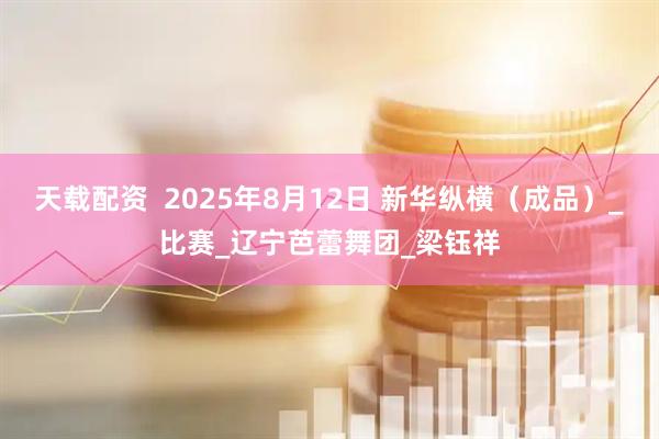 天载配资  2025年8月12日 新华纵横（成品）_比赛_辽宁芭蕾舞团_梁钰祥