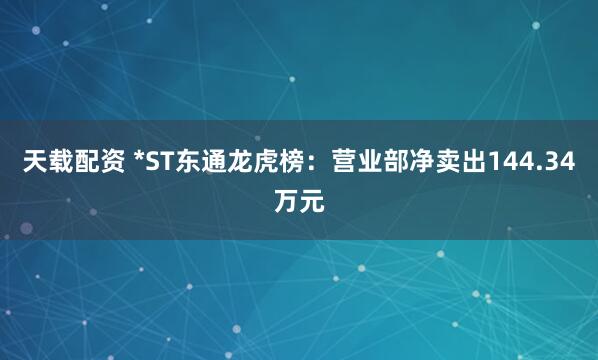 天载配资 *ST东通龙虎榜：营业部净卖出144.34万元