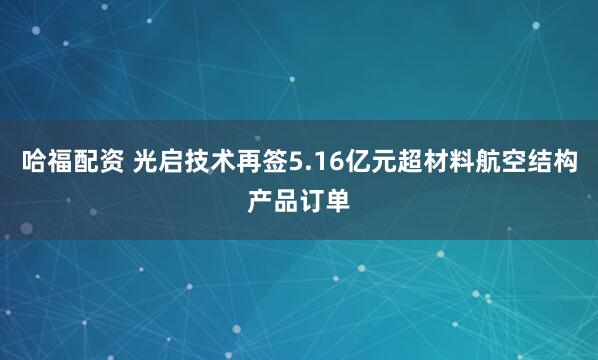 哈福配资 光启技术再签5.16亿元超材料航空结构产品订单