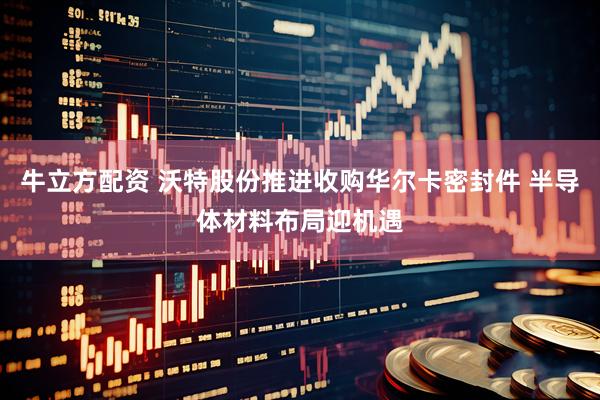 牛立方配资 沃特股份推进收购华尔卡密封件 半导体材料布局迎机遇