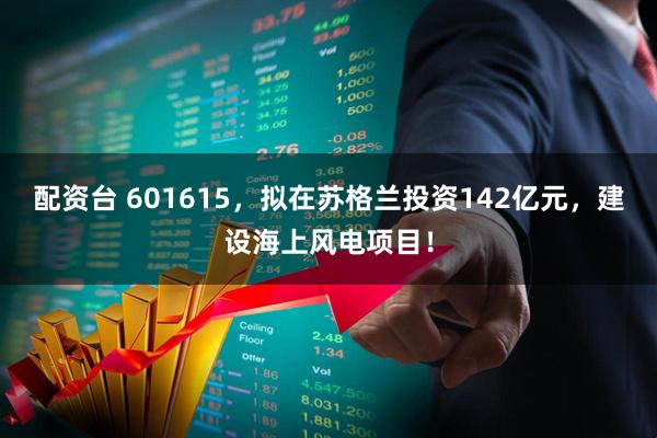 配资台 601615，拟在苏格兰投资142亿元，建设海上风电项目！
