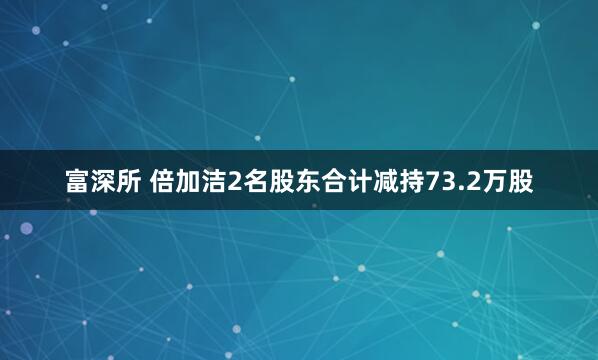 富深所 倍加洁2名股东合计减持73.2万股