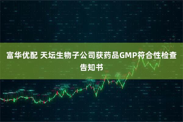富华优配 天坛生物子公司获药品GMP符合性检查告知书