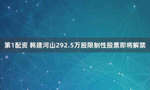 第1配资 韩建河山292.5万股限制性股票即将解禁