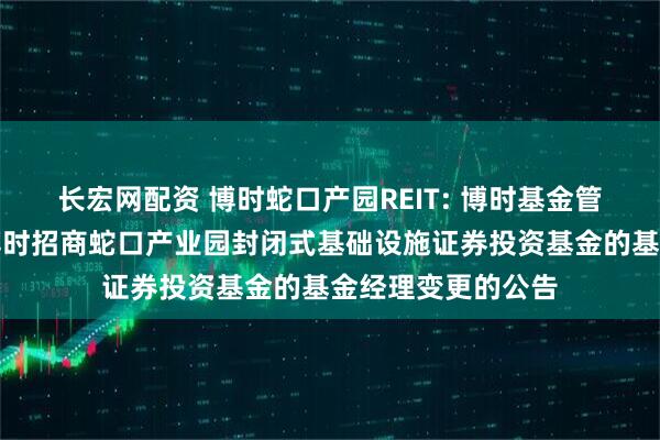 长宏网配资 博时蛇口产园REIT: 博时基金管理有限公司关于博时招商蛇口产业园封闭式基础设施证券投资基金的基金经理变更的公告