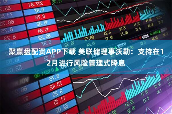 聚赢盘配资APP下载 美联储理事沃勒：支持在12月进行风险管理式降息