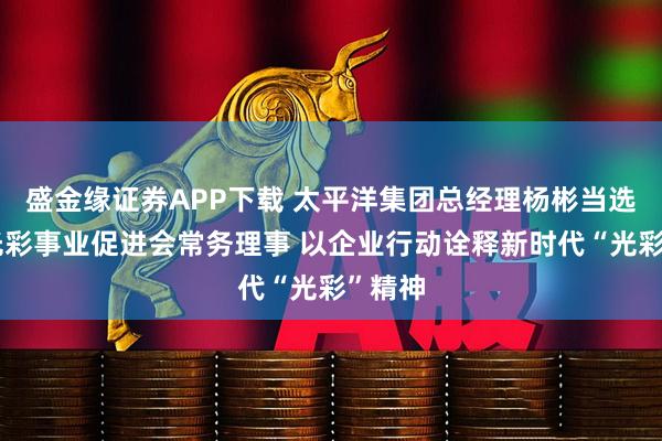 盛金缘证券APP下载 太平洋集团总经理杨彬当选中国光彩事业促进会常务理事 以企业行动诠释新时代“光彩”精神